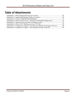 DivTel Business Model and Value 2.0 


Table of Attachments 
 Attachment 1: What Changed from Previous Version ..................................................................65
 Attachment 2: Supplemental Detailed Table of Contents..............................................................66
 Attachment 3: Causes of 2009/2010 Refund/Rebate .....................................................................71
 Attachment 4: Section 364.0135 F.S., - Promotion of Broadband Deployment ...........................76
 Attachment 5: Agreement between DOT and Martin County .......................................................78
 Attachment 6: Letter to FCC Seeking Access to ITS Fiber ...........................................................82
 Attachment 7: Companion to Figure 6: Cost Recovery Models for Enterprise Services .............89
 Attachment 8: Companion to Figure 7: The Simplicity/Savings Trade-off .................................94




 Printed 2/4/2011 9:39 AM                                                                                                  Page 64 
 
