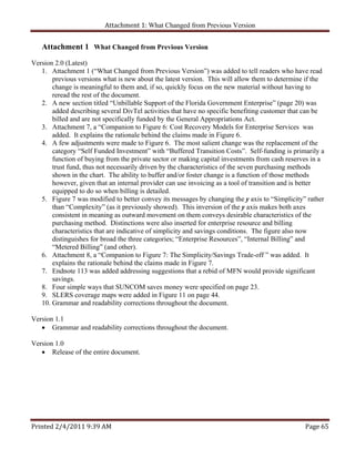 Attachment 1: What Changed from Previous Version 


   Attachment 1 What Changed from Previous Version
Version 2.0 (Latest)
   1. Attachment 1 (“What Changed from Previous Version”) was added to tell readers who have read
       previous versions what is new about the latest version. This will allow them to determine if the
       change is meaningful to them and, if so, quickly focus on the new material without having to
       reread the rest of the document.
   2. A new section titled “Unbillable Support of the Florida Government Enterprise” (page 20) was
       added describing several DivTel activities that have no specific benefiting customer that can be
       billed and are not specifically funded by the General Appropriations Act.
   3. Attachment 7, a “Companion to Figure 6: Cost Recovery Models for Enterprise Services was
       added. It explains the rationale behind the claims made in Figure 6.
   4. A few adjustments were made to Figure 6. The most salient change was the replacement of the
       category “Self Funded Investment” with “Buffered Transition Costs”. Self-funding is primarily a
       function of buying from the private sector or making capital investments from cash reserves in a
       trust fund, thus not necessarily driven by the characteristics of the seven purchasing methods
       shown in the chart. The ability to buffer and/or foster change is a function of those methods
       however, given that an internal provider can use invoicing as a tool of transition and is better
       equipped to do so when billing is detailed.
   5. Figure 7 was modified to better convey its messages by changing the y axis to “Simplicity” rather
       than “Complexity” (as it previously showed). This inversion of the y axis makes both axes
       consistent in meaning as outward movement on them conveys desirable characteristics of the
       purchasing method. Distinctions were also inserted for enterprise resource and billing
       characteristics that are indicative of simplicity and savings conditions. The figure also now
       distinguishes for broad the three categories; “Enterprise Resources”, “Internal Billing” and
       “Metered Billing” (and other).
   6. Attachment 8, a “Companion to Figure 7: The Simplicity/Savings Trade-off ” was added. It
       explains the rationale behind the claims made in Figure 7.
   7. Endnote 113 was added addressing suggestions that a rebid of MFN would provide significant
       savings.
   8. Four simple ways that SUNCOM saves money were specified on page 23.
   9. SLERS coverage maps were added in Figure 11 on page 44.
   10. Grammar and readability corrections throughout the document.

Version 1.1
    Grammar and readability corrections throughout the document.

Version 1.0
    Release of the entire document.




Printed 2/4/2011 9:39 AM                                                                        Page 65 
 