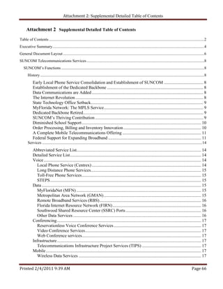 Attachment 2: Supplemental Detailed Table of Contents


      Attachment 2 Supplemental Detailed Table of Contents
Table of Contents .......................................................................................................................................................... 2 
Executive Summary....................................................................................................................................................... 4 
General Document Layout ............................................................................................................................................ 6 
SUNCOM Telecommunications Services ..................................................................................................................... 8 
   SUNCOM’s Functions .............................................................................................................................................. 8 
       History ................................................................................................................................................................... 8 
            Early Local Phone Service Consolidation and Establishment of SUNCOM .................................... 8 
            Establishment of the Dedicated Backbone ........................................................................................ 8 
            Data Communications are Added ...................................................................................................... 8 
            The Internet Revolution ..................................................................................................................... 8 
            State Technology Office Setback....................................................................................................... 9 
            MyFlorida Network: The MPLS Service........................................................................................... 9 
            Dedicated Backbone Retired.............................................................................................................. 9 
            SUNCOM’s Thriving Contribution ................................................................................................... 9 
            Diminished School Support ............................................................................................................. 10 
            Order Processing, Billing and Inventory Innovation ....................................................................... 10 
            A Complete Mobile Telecommunications Offering ........................................................................ 11 
            Federal Support for Expanding Broadband ..................................................................................... 11 
       Services ............................................................................................................................................................... 14 
            Abbreviated Service List.................................................................................................................. 14 
            Detailed Service List ........................................................................................................................ 14 
            Voice ................................................................................................................................................ 14 
               Local Phone Service (Centrex) .................................................................................................... 14 
               Long Distance Phone Services..................................................................................................... 15 
               Toll-Free Phone Services ............................................................................................................. 15 
               STEPS .......................................................................................................................................... 15 
            Data .................................................................................................................................................. 15 
               MyFloridaNet (MFN) .................................................................................................................. 15 
               Metropolitan Area Network (GMAN) ......................................................................................... 15 
               Remote Broadband Services (RBS) ............................................................................................. 16 
               Florida Internet Resource Network (FIRN) ................................................................................. 16 
               Southwood Shared Resource Center (SSRC) Ports ..................................................................... 16 
               Other Data Services ..................................................................................................................... 16 
            Conferencing .................................................................................................................................... 17 
               Reservationless Voice Conference Services ................................................................................ 17 
               Video Conference Services .......................................................................................................... 17 
               Web Conference services ............................................................................................................. 17 
            Infrastructure .................................................................................................................................... 17 
               Telecommunications Infrastructure Project Services (TIPS) ...................................................... 17 
            Mobile .............................................................................................................................................. 17 
               Wireless Data Services ................................................................................................................ 17 

Printed 2/4/2011 9:39 AM                                                                                                                                              Page 66 
 