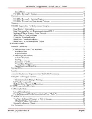 Attachment 2: Supplemental Detailed Table of Contents

           Smart Phones ............................................................................................................................... 17 
         SUNCOM Revenue by Services ...................................................................................................... 18 
    Customers ............................................................................................................................................................ 18 
         SUNCOM Revenue by Customer Type........................................................................................... 19 
         SUNCOM Revenue from State Agency Customers ........................................................................ 19 
    Standards ............................................................................................................................................................. 20 
    Unbillable Support of the Florida Government Enterprise.................................................................................. 20 
         State Directory Information ............................................................................................................. 20 
         State Emergency Services Telecommunications (ESF-2) ............................................................... 20 
         Southwood Shared Resource Center Support .................................................................................. 20 
         School District Grant Assistance ..................................................................................................... 21 
         Expanding Broadband Access ......................................................................................................... 21 
         Data Center Consolidation Project................................................................................................... 22 
         Data Center Circuit Consolidation Project ...................................................................................... 22 
 SUNCOM’s Purpose ............................................................................................................................................... 23 
    Enterprise Cost Savings ....................................................................................................................................... 23 
         Cost Reductions verses Cost Avoidance.......................................................................................... 23 
           Cost Reductions ........................................................................................................................... 23 
           Cost Avoidance ............................................................................................................................ 23 
         Cost Savings Mechanisms ............................................................................................................... 24 
           Volume Discounts ........................................................................................................................ 24 
           Pooling ......................................................................................................................................... 24 
           Economies of Scale ...................................................................................................................... 25 
           Vendor Risk Mitigation ............................................................................................................... 25 
           Specialization and Expertise ........................................................................................................ 26 
    Interoperability .................................................................................................................................................... 26 
    Security ................................................................................................................................................................ 26 
    Accountability, Customer Empowerment and Stakeholder Transparency .......................................................... 26 
    Catalyst for Technological Transition ................................................................................................................. 27 
         Telecommunications Strategic Planning.......................................................................................... 27 
         Self Funded Investments .................................................................................................................. 27 
         Buffering Costs Outside the Mainstream ......................................................................................... 27 
 SUNCOM’s Approach and Principles..................................................................................................................... 28 
    Establishing Standards......................................................................................................................................... 28 
         Service Normalization ..................................................................................................................... 28 
         Florida Statutes and Florida Administrative Code (“Rules”) .......................................................... 28 
    Developing Services ............................................................................................................................................ 28 
         Two Ways for Internal Providers to Deliver Services ..................................................................... 28 
           SUNCOM’S Cost Distribution .................................................................................................... 29 
         Service Development Criteria .......................................................................................................... 30 
    Cost Accounting .................................................................................................................................................. 30 


Printed 2/4/2011 9:39 AM                                                                                                                                          Page 67 
 