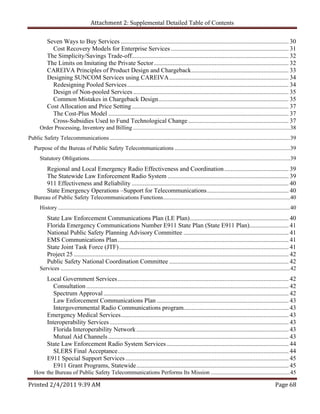 Attachment 2: Supplemental Detailed Table of Contents

           Seven Ways to Buy Services ........................................................................................................... 30 
             Cost Recovery Models for Enterprise Services ........................................................................... 31 
           The Simplicity/Savings Trade-off.................................................................................................... 32 
           The Limits on Imitating the Private Sector ...................................................................................... 32 
           CAREIVA Principles of Product Design and Chargeback .............................................................. 33 
           Designing SUNCOM Services using CAREIVA ............................................................................ 34 
             Redesigning Pooled Services ....................................................................................................... 34 
             Design of Non-pooled Services ................................................................................................... 35 
             Common Mistakes in Chargeback Design ................................................................................... 35 
           Cost Allocation and Price Setting .................................................................................................... 37 
             The Cost-Plus Model ................................................................................................................... 37 
             Cross-Subsidies Used to Fund Technological Change ................................................................ 37 
      Order Processing, Inventory and Billing ............................................................................................................. 38 
Public Safety Telecommunications ............................................................................................................................. 39 
   Purpose of the Bureau of Public Safety Telecommunications ................................................................................ 39 
      Statutory Obligations ........................................................................................................................................... 39 
           Regional and Local Emergency Radio Effectiveness and Coordination ......................................... 39 
           The Statewide Law Enforcement Radio System ............................................................................. 39 
           911 Effectiveness and Reliability .................................................................................................... 40 
           State Emergency Operations –Support for Telecommunications .................................................... 40 
   Bureau of Public Safety Telecommunications Functions ........................................................................................ 40 
      History ................................................................................................................................................................. 40 
           State Law Enforcement Communications Plan (LE Plan) ............................................................... 40 
           Florida Emergency Communications Number E911 State Plan (State E911 Plan)......................... 41 
           National Public Safety Planning Advisory Committee ................................................................... 41 
           EMS Communications Plan ............................................................................................................. 41 
           State Joint Task Force (JTF) ............................................................................................................ 41 
           Project 25 ......................................................................................................................................... 42 
           Public Safety National Coordination Committee ............................................................................ 42 
      Services ............................................................................................................................................................... 42 
           Local Government Services ............................................................................................................. 42 
              Consultation ................................................................................................................................. 42 
              Spectrum Approval ...................................................................................................................... 42 
              Law Enforcement Communications Plan .................................................................................... 43 
              Intergovernmental Radio Communications program................................................................... 43 
           Emergency Medical Services ........................................................................................................... 43 
           Interoperability Services .................................................................................................................. 43 
              Florida Interoperability Network ................................................................................................. 43 
              Mutual Aid Channels ................................................................................................................... 43 
           State Law Enforcement Radio System Services .............................................................................. 44 
              SLERS Final Acceptance ............................................................................................................. 44 
           E911 Special Support Services ........................................................................................................ 45 
              E911 Grant Programs, Statewide ................................................................................................. 45 
   How the Bureau of Public Safety Telecommunications Performs Its Mission .......................................................45 

Printed 2/4/2011 9:39 AM                                                                                                                                            Page 68 
 
