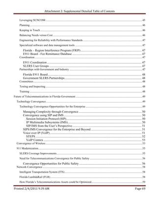 Attachment 2: Supplemental Detailed Table of Contents

      Leveraging SUNCOM ......................................................................................................................................... 45 
      Planning ............................................................................................................................................................... 46 
      Keeping in Touch ................................................................................................................................................ 46 
      Balancing Needs versus Cost .............................................................................................................................. 46 
      Engineering for Reliability with Performance Standards .................................................................................... 47 
      Specialized software and data management tools ............................................................................................... 47 
           Florida – Region Interference Program (FRIP) ............................................................................... 47 
           E911 Board - Fee Remittance Database .......................................................................................... 47 
      Coordination ........................................................................................................................................................ 47 
           E911 Coordination ........................................................................................................................... 47 
           SLERS User Groups ........................................................................................................................ 47 
      Partnerships with Government and Industry ....................................................................................................... 47 
           Florida E911 Board .......................................................................................................................... 48 
           Government SLERS Partnerships .................................................................................................... 48 
      Committees .......................................................................................................................................................... 48 
      Testing and Inspecting ......................................................................................................................................... 48 
      Training ............................................................................................................................................................... 48 
Future of Telecommunications in Florida Government .............................................................................................. 49 
   Technology Convergence ........................................................................................................................................ 49 
      Technology Convergence Opportunities for the Enterprise ................................................................................ 49 
           Managing Complexity through Convergence .................................................................................. 50 
           Convergence using SIP and IMS ..................................................................................................... 50 
             Session Initiation Protocol (SIP) .................................................................................................. 50 
             IP Multimedia Subsystems (IMS)................................................................................................ 50 
             SIP/IMS from the User’s Perspective .......................................................................................... 51 
           SIPS/IMS Convergence for the Enterprise and Beyond .................................................................. 51 
           Voice over IP (VoIP) ....................................................................................................................... 51 
             STEPS .......................................................................................................................................... 52 
             VoIP Centrex ............................................................................................................................... 53 
   Convergence of Wireless ......................................................................................................................................... 53 
   911 Modernization................................................................................................................................................... 55 
      SLERS Coverage Improvements ......................................................................................................................... 55 
      Need for Telecommunications Convergence for Public Safety .......................................................................... 56 
       Convergence Opportunities for Public Safety ................................................................................. 56 
   Network Convergence ............................................................................................................................................. 58 
      Intelligent Transportation System (ITS) .............................................................................................................. 58 
      Florida LambdaRail (FLR) .................................................................................................................................. 58 
      How Florida’s Telecommunications Assets could be Optimized........................................................................ 59 

Printed 2/4/2011 9:39 AM                                                                                                                                           Page 69 
 