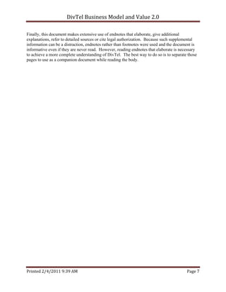 DivTel Business Model and Value 2.0 

Finally, this document makes extensive use of endnotes that elaborate, give additional
explanations, refer to detailed sources or cite legal authorization. Because such supplemental
information can be a distraction, endnotes rather than footnotes were used and the document is
informative even if they are never read. However, reading endnotes that elaborate is necessary
to achieve a more complete understanding of DivTel. The best way to do so is to separate those
pages to use as a companion document while reading the body.




Printed 2/4/2011 9:39 AM                                                                Page 7 
 