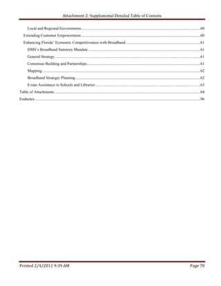 Attachment 2: Supplemental Detailed Table of Contents

       Local and Regional Governments ....................................................................................................................... 60 
   Extending Customer Empowerment ........................................................................................................................ 60 
   Enhancing Florida’ Economic Competitiveness with Broadband ........................................................................... 61 
       DMS’s Broadband Statutory Mandate ................................................................................................................ 61 
       General Strategy .................................................................................................................................................. 61 
       Consensus Building and Partnerships.................................................................................................................. 61 
       Mapping............................................................................................................................................................... 62 
       Broadband Strategic Planning ............................................................................................................................. 62 
       E-rate Assistance to Schools and Libraries ......................................................................................................... 63 
Table of Attachments .................................................................................................................................................. 64 
Endnotes ...................................................................................................................................................................... 96 




Printed 2/4/2011 9:39 AM                                                                                                                                            Page 70 
 