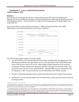Attachment 3: Causes of 2009/2010 Refund/Rebate


   Attachment 3 Causes of 2009/2010 Refund/Rebate
Authored January, 2010

Summary
Over the last two fiscal years, the Division of Telecommunications (DivTel) at the Department of
Management Services (DMS) has spent less with telecommunications vendors and on operating costs than
it has charged customers. This has resulted in a surplus in the Communications Working Capital Trust
Fund (CWCTF).

None of the surplus was derived from rate increases.1 Rather, during the last three years, DMS
implemented several telecommunications services price reductions.2




The CWCTF has accrued a surplus for several reasons.
    Two SUNCOM services went through wholesale changes simultaneously; the replacement of the
      State Network backbone with open market services, and replacement of four SUNCOM Internet
      Protocol (IP) services with one IP service. Both changes required migrations of all customers,
      maintenance of legacy infrastructure during the migration, and major cost allocation shifts. This
      caused short term cost and revenue unpredictability. Although DMS cut prices immediately after
      the migrations, it did so conservatively due to some uncertainty of the ultimate outcome.

          The above mentioned migrations and new policies (described below) led to tighter fiscal controls.

          Settlement of a revenue sharing dispute with one vendor led to a major one-time revenue surge and
           recurring increases.

1
  The only SUNCOM services subject to rate increases over the last three years were antiquated, targeted for elimination and subsidized through income from
other SUNCOM services. Higher rates were used to encourage migration away from Dedicated Data and Dial-up services to more modern, less costly services.
The effort was successful as both of these services were eliminated.
2
  • Long Distance minutes were reduced from ¢3.9 to ¢2.9 in January 2009. • Toll-Free minutes were reduced from ¢2.9 to ¢2.5 in July 1, 2009. • Wireless Air
Card rates were reduced $1 per month November 2007. • Smart Phone rates were reduced $2.17 per month in August, 2007 • Premise router equipment rates
were reduced 4% in March 2007 • All Internet Protocol (IP) services were replaced with one that is 16% cheaper in April 2008. • Florida Information Resource
Network (FIRN serving K-12 schools) rates were reduced an average of 44% with the rebid in 2008.

Printed 2/4/2011 9:39 AM                                                                                                                        Page 71 
 