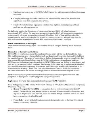 Attachment 3: Causes of 2009/2010 Refund/Rebate


      Significant increases in use of SUNCOM’s Toll Free service led to an unexpected short-term surge
       in revenue.

      Changing technology and market conditions has allowed shifting more of the administrative
       support cost away from voice onto new services.

      Finally, DivTel’s historical experiences with trust fund depletion fostered policies of fiscal
       prudence and solvency protection.

To deplete the surplus, the Department of Management Services (DMS) will refund customers
approximately $7.7 million. To prevent recurrence of the surplus, DMS will implement permanent rate
reductions with a first year impact of approximately $5 million. Both of these will be rendered in
proportion to the sources of the surplus (i.e. granted to customers of services who paid more than the
allocated cost of the service) and consistent with sound future State Network strategies.

Details on the Sources of the Surplus
The Communications Working Capital Trust Fund has achieved a surplus primarily due to the factors
below.

Elimination of the Statewide Backbone
SUNCOM’s 35 year business model depended upon leasing a network that was dedicated to the state.
This backbone carried large volumes of phone calls and data at much lower rates than could be had from
the regulated market. The advent of competition in the long distance market however, brought rates that
were comparable, and ultimately lower, than SUNCOM could achieve with a dedicated backbone.
DMS has spent the last three years dismantling the SUNCOM backbone and shifting its long distance and
data services to open-market bulk purchases. But because the backbone and its replacement services had
to be available simultaneously during the transition, and DMS sought no additional cash to fund it, the
Communications Working Capital Trust Fund incurred redundant costs, i.e. DMS had to maintain
backbone infrastructure that became increasingly less cost effective as customers migrated off of it.

DMS cautiously avoided premature rate reductions to ensure solvency through the transition. The
completion of the migration also brought greater savings than expected.

Replacement of Several Data Communications Services with MyFloridaNet

Since the beginning of DMS’ Internet Protocol (IP) offerings in 1994, SUNCOM established four primary
IP services. They were:
    o Routed Transport Service (RTS) – a service that allowed customers to access the State IP
        network (Intranet) in the same way the Internet is accessed. Customers could exchange data with
        any site on the protected State Network, access the Internet through a common firewall and add a
        layer of protection with a local firewall.

   o Frame Relay – a service that allowed customers to designate the sites on the State Network and
     Internet to which they connected.



Printed 2/4/2011 9:39 AM                                                                                Page 72 
 