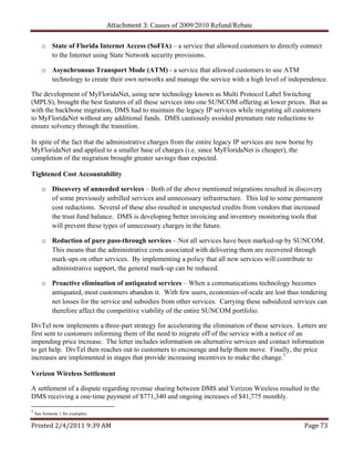 Attachment 3: Causes of 2009/2010 Refund/Rebate

       o State of Florida Internet Access (SoFIA) – a service that allowed customers to directly connect
         to the Internet using State Network security provisions.

       o Asynchronous Transport Mode (ATM) - a service that allowed customers to use ATM
         technology to create their own networks and manage the service with a high level of independence.

The development of MyFloridaNet, using new technology known as Multi Protocol Label Switching
(MPLS), brought the best features of all these services into one SUNCOM offering at lower prices. But as
with the backbone migration, DMS had to maintain the legacy IP services while migrating all customers
to MyFloridaNet without any additional funds. DMS cautiously avoided premature rate reductions to
ensure solvency through the transition.

In spite of the fact that the administrative charges from the entire legacy IP services are now borne by
MyFloridaNet and applied to a smaller base of charges (i.e. since MyFloridaNet is cheaper), the
completion of the migration brought greater savings than expected.

Tightened Cost Accountability

       o Discovery of unneeded services – Both of the above mentioned migrations resulted in discovery
         of some previously unbilled services and unnecessary infrastructure. This led to some permanent
         cost reductions. Several of these also resulted in unexpected credits from vendors that increased
         the trust fund balance. DMS is developing better invoicing and inventory monitoring tools that
         will prevent these types of unnecessary charges in the future.

       o Reduction of pure pass-through services – Not all services have been marked-up by SUNCOM.
         This means that the administrative costs associated with delivering them are recovered through
         mark-ups on other services. By implementing a policy that all new services will contribute to
         administrative support, the general mark-up can be reduced.

       o Proactive elimination of antiquated services – When a communications technology becomes
         antiquated, most customers abandon it. With few users, economies-of-scale are lost thus rendering
         net losses for the service and subsidies from other services. Carrying these subsidized services can
         therefore affect the competitive viability of the entire SUNCOM portfolio.

DivTel now implements a three-part strategy for accelerating the elimination of these services. Letters are
first sent to customers informing them of the need to migrate off of the service with a notice of an
impending price increase. The letter includes information on alternative services and contact information
to get help. DivTel then reaches out to customers to encourage and help them move. Finally, the price
increases are implemented in stages that provide increasing incentives to make the change.3

Verizon Wireless Settlement

A settlement of a dispute regarding revenue sharing between DMS and Verizon Wireless resulted in the
DMS receiving a one-time payment of $771,340 and ongoing increases of $41,775 monthly.

3
    See footnote 1 for examples.

Printed 2/4/2011 9:39 AM                                                                            Page 73 
 