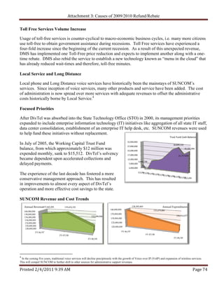Attachment 3: Causes of 2009/2010 Refund/Rebate

Toll Free Services Volume Increase

Usage of toll-free services is counter-cyclical to macro-economic business cycles, i.e. many more citizens
use toll-free to obtain government assistance during recessions. Toll Free services have experienced a
four-fold increase since the beginning of the current recession. As a result of this unexpected revenue,
DMS has implemented one Toll-Free price reduction and expects to implement another along with a one-
time rebate. DMS also rebid the service to establish a new technology known as “menu in the cloud” that
has already reduced wait-times and therefore, toll-free minutes.

Local Service and Long Distance

Local phone and Long Distance voice services have historically been the mainstays of SUNCOM’s
services. Since inception of voice services, many other products and service have been added. The cost
of administration is now spread over more services with adequate revenues to offset the administrative
costs historically borne by Local Service.4

Focused Priorities

After DivTel was absorbed into the State Technology Office (STO) in 2000, its management priorities
expanded to include enterprise information technology (IT) initiatives like aggregation of all state IT staff,
data center consolidation, establishment of an enterprise IT help desk, etc. SUNCOM revenues were used
to help fund these initiatives without replacement.
                                                                                                                                            Trust Fund Cash Balance
                                                                                                32,000,000 
In July of 2005, the Working Capital Trust Fund                                                                                                 28,809,159
                                                                                                27,000,000 
balance, from which approximately $12 million was                                               22,000,000 
                                                                                                                                                             25,355,906

expended monthly, sank to $15,512. DivTel’s solvency                                            17,000,000                                           21,717,835
became dependent upon accelerated collections and                                               12,000,000 
                                                                                                              4,846,746
delayed payments.                                                                                7,000,000 
                                                                                                 2,000,000          15,512
                                                                                                              7/1/04
The experience of the last decade has fostered a more                                                              7/1/05
                                                                                                                        7/1/06
                                                                                                                             7/1/07
                                                                                                                                  7/1/08
                                                                                                                                       7/1/09
                                                                                                                                            8/1/09
                                                                                                                                                 9/1/09
                                                                                                                                                      10/1/09
conservative management approach. This has resulted                                                                                                        11/1/09

in improvements to almost every aspect of DivTel’s
operation and more effective cost savings to the state.

SUNCOM Revenue and Cost Trends
    Annual Revenue
                 137,642,494          139,474,335                                                     138,385,400                    Annual Expenditures
                                                                             140,000,000                                     131,679,486
    140,000,000
    138,000,000                                                              135,000,000
                                                             132,098,806                                                                           126,314,477
    136,000,000                                                               130,000,000
     134,000,000
     132,000,000                                                              125,000,000
     130,000,000                                                              120,000,000
      128,000,000
               FY 06/07                                                                    FY 06/07
                                  FY 07/08                                                                           FY 07/08

                                                          FY 08/09                                                                              FY 08/09




4
 In the coming five years, traditional voice services will decline precipitously with the growth of Voice over IP (VoIP) and expansion of wireless services.
This will compel SUNCOM to further shift to other sources for administrative support revenues.

Printed 2/4/2011 9:39 AM                                                                                                                                             Page 74 
 