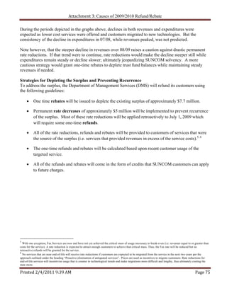 Attachment 3: Causes of 2009/2010 Refund/Rebate

During the periods depicted in the graphs above, declines in both revenues and expenditures were
expected as lower cost services were offered and customers migrated to new technologies. But the
consistency of the decline in expenditures in 07/08, while revenues peaked, was not predicted.

Note however, that the steeper decline in revenues over 08/09 raises a caution against drastic permanent
rate reductions. If that trend were to continue, rate reductions would make the decline steeper still while
expenditures remain steady or decline slower; ultimately jeopardizing SUNCOM solvency. A more
cautious strategy would grant one-time rebates to deplete trust fund balances while maintaining steady
revenues if needed.

Strategies for Depleting the Surplus and Preventing Recurrence
To address the surplus, the Department of Management Services (DMS) will refund its customers using
the following guidelines:

          One time rebates will be issued to deplete the existing surplus of approximately $7.7 million.

          Permanent rate decreases of approximately $5 million will be implemented to prevent recurrence
           of the surplus. Most of these rate reductions will be applied retroactively to July 1, 2009 which
           will require some one-time refunds.

          All of the rate reductions, refunds and rebates will be provided to customers of services that were
           the source of the surplus (i.e. services that provided revenues in excess of the service costs).5, 6

          The one-time refunds and rebates will be calculated based upon recent customer usage of the
           targeted service.

          All of the refunds and rebates will come in the form of credits that SUNCOM customers can apply
           to future charges.




5
  With one exception; Fax Services are new and have not yet achieved the critical mass of usage necessary to break-even (i.e. revenues equal to or greater than
costs for the service). A rate reduction is expected to attract enough customers to achieve that critical mass. Thus, the Fax rate will be reduced but no
retroactive refunds will be granted for the service.
6
  No services that are near end-of-life will receive rate reductions if customers are expected to be migrated from the service in the next two years per the
approach outlined under the heading “Proactive elimination of antiquated services”. Prices are used as incentives to migrate customers. Rate reductions for
end-of-life services will incentivize usage that is counter to technological trends and make migrations more difficult and lengthy, thus ultimately costing the
state more.

Printed 2/4/2011 9:39 AM                                                                                                                           Page 75 
 