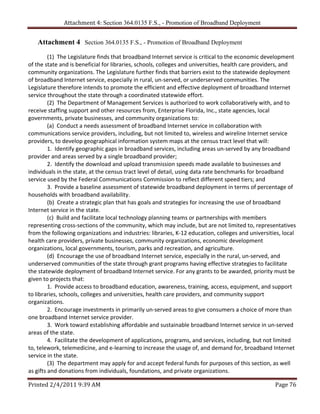 Attachment 4: Section 364.0135 F.S., - Promotion of Broadband Deployment


    Attachment 4 Section 364.0135 F.S., - Promotion of Broadband Deployment
 
         (1)  The Legislature finds that broadband Internet service is critical to the economic development 
of the state and is beneficial for libraries, schools, colleges and universities, health care providers, and 
community organizations. The Legislature further finds that barriers exist to the statewide deployment 
of broadband Internet service, especially in rural, un‐served, or underserved communities. The 
Legislature therefore intends to promote the efficient and effective deployment of broadband Internet 
service throughout the state through a coordinated statewide effort. 
         (2)  The Department of Management Services is authorized to work collaboratively with, and to 
receive staffing support and other resources from, Enterprise Florida, Inc., state agencies, local 
governments, private businesses, and community organizations to: 
         (a)  Conduct a needs assessment of broadband Internet service in collaboration with 
communications service providers, including, but not limited to, wireless and wireline Internet service 
providers, to develop geographical information system maps at the census tract level that will: 
         1.  Identify geographic gaps in broadband services, including areas un‐served by any broadband 
provider and areas served by a single broadband provider; 
         2.  Identify the download and upload transmission speeds made available to businesses and 
individuals in the state, at the census tract level of detail, using data rate benchmarks for broadband 
service used by the Federal Communications Commission to reflect different speed tiers; and 
         3.  Provide a baseline assessment of statewide broadband deployment in terms of percentage of 
households with broadband availability. 
         (b)  Create a strategic plan that has goals and strategies for increasing the use of broadband 
Internet service in the state. 
         (c)  Build and facilitate local technology planning teams or partnerships with members 
representing cross‐sections of the community, which may include, but are not limited to, representatives 
from the following organizations and industries: libraries, K‐12 education, colleges and universities, local 
health care providers, private businesses, community organizations, economic development 
organizations, local governments, tourism, parks and recreation, and agriculture. 
         (d)  Encourage the use of broadband Internet service, especially in the rural, un‐served, and 
underserved communities of the state through grant programs having effective strategies to facilitate 
the statewide deployment of broadband Internet service. For any grants to be awarded, priority must be 
given to projects that: 
         1.  Provide access to broadband education, awareness, training, access, equipment, and support 
to libraries, schools, colleges and universities, health care providers, and community support 
organizations. 
         2.  Encourage investments in primarily un‐served areas to give consumers a choice of more than 
one broadband Internet service provider. 
         3.  Work toward establishing affordable and sustainable broadband Internet service in un‐served 
areas of the state. 
         4.  Facilitate the development of applications, programs, and services, including, but not limited 
to, telework, telemedicine, and e‐learning to increase the usage of, and demand for, broadband Internet 
service in the state. 
         (3)  The department may apply for and accept federal funds for purposes of this section, as well 
as gifts and donations from individuals, foundations, and private organizations. 

Printed 2/4/2011 9:39 AM                                                                            Page 76 
 