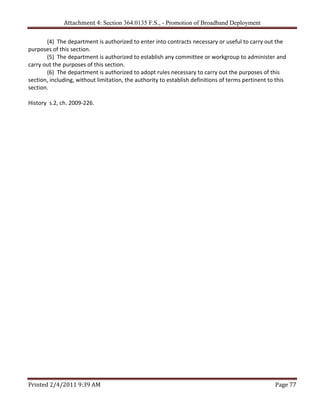 Attachment 4: Section 364.0135 F.S., - Promotion of Broadband Deployment

       (4)  The department is authorized to enter into contracts necessary or useful to carry out the 
purposes of this section. 
       (5)  The department is authorized to establish any committee or workgroup to administer and 
carry out the purposes of this section. 
       (6)  The department is authorized to adopt rules necessary to carry out the purposes of this 
section, including, without limitation, the authority to establish definitions of terms pertinent to this 
section. 
        
History  s.2, ch. 2009‐226.




Printed 2/4/2011 9:39 AM                                                                            Page 77 
 