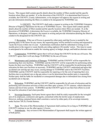 Attachment 5: Agreement between DOT and Martin County

Excess. This request shall contain specific details about the number of fibers needed and the specific
location where fibers are needed. If, at the discretion of the COUNTY, it is determined that Excess is
available, the COUNTY, County Administrator, or his designee will approve the request in writing and
provide information detailing the fibers or conduit to be designated for TURNPIKE use.

                b. COUNTY. The COUNTY shall make a request in writing to the TURNPIKE Enterprise
Director of Highway Operations for the use of TURNPIKE Excess. This request shall contain specific
details about the number of fibers needed and the specific location where fibers are needed. If, at the
discretion of TURNPIKE, it determines the Excess is available, the TURNPIKE Enterprise Director of
Operations, or designee, will approve the request in writing and provide information detailing the fibers or
conduit to be designated for the COUNTY use.

        2. Revocation. If the use of Excess is granted by either party and that Excess is needed by the
granting party in the future for any reason, the requesting party will be notified in writing and requested to
vacate the Excess within one (1) year. A preliminary notification shall be submitted in writing six (6)
months prior to the request to vacate thereby providing eighteen (18) months’ notice. This time to vacate
is anticipated to be sufficient to enable the vacating agency to budget, design, and build an alternate route.

B.  Compensation. TURNPIKE agrees that it will not charge the COUNTY for the use of Excess. The
COUNTY agrees that it will not charge TURNPIKE for the use of Excess.

C.       Maintenance and Limitation of Damages. TURNPIKE and the COUNTY will be responsible for
maintaining their own facilities. TURNPIKE and the COUNTY will be responsible for performing utility
locates for their own Facilities. TURNPIKE and the COUNTY will be responsible for performing utility
relocation for their own Facilities as necessary. TURNPIKE and the COUNTY understand and agree that
accidental cuts and dig-ups may occur, causing damage to TURNPIKE and/or the COUNTY Facilities.
TURNPIKE and the COUNTY shall be responsible for repairing or for the cost of repairing their own
facilities due to accidental cuts or dig-ups unless it can be determined that another party is responsible.
Neither party shall be liable for incidental or consequential damages due to information loss arising from
accidental cuts or dig-ups.

D.      Relocation. TURNPIKE and the COUNTY shall be responsible for all costs of relocation and for
performing such relocation activities of their own fiber optic systems, CCTV cameras, vehicle detection
stations and travel time systems. TURNPIKE and the COUNTY agree to use their best efforts to avoid
the need for relocation if and where possible.

E.      Sovereign Immunity. Each party hereto agrees that it shall be solely responsible for the wrongful
acts of its employees, contractors and agents, committed within the lawful scope of employment.
However, nothing contained herein shall constitute a waiver by either party of its sovereign immunity
under Section 768.28, Florida Statutes.

F.      Term. The term of this Memorandum of Agreement shall continue for as long as TURNPIKE and
COUNTY continue to use the other agency’s Excess.
G.      Amendments. Any revision to this Memorandum of Agreement shall require the written approval
of both parties.



Printed 2/4/2011 9:39 AM                                                                             Page 79 
 