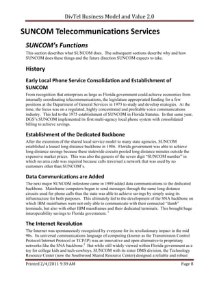 DivTel Business Model and Value 2.0 

SUNCOM Telecommunications Services 
 SUNCOM’s Functions 
 This section describes what SUNCOM does. The subsequent sections describe why and how
 SUNCOM does these things and the future direction SUNCOM expects to take.

 History 
 Early Local Phone Service Consolidation and Establishment of 
 SUNCOM 
 From recognition that enterprises as large as Florida government could achieve economies from
 internally coordinating telecommunications, the legislature appropriated funding for a few
 positions at the Department of General Services in 1973 to study and develop strategies. At the
 time, the focus was on a regulated, highly concentrated and profitable voice communications
 industry. This led to the 1975 establishment of SUNCOM in Florida Statutes. In that same year,
 DGS’s SUNCOM implemented its first multi-agency local phone system with consolidated
 billing to achieve savings.

 Establishment of the Dedicated Backbone 
 After the extension of the shared local service model to many state agencies, SUNCOM
 established a leased long distance backbone in 1986. Florida government was able to achieve
 long distance savings because these statewide circuits pooled long distance minutes outside the
 expensive market prices. This was also the genesis of the seven digit “SUNCOM number” in
 which no area code was required because calls traversed a network that was used by no
 customers other than SUNCOM’s.

 Data Communications are Added 
 The next major SUNCOM milestone came in 1989 added data communications to the dedicated
 backbone. Mainframe computers began to send messages through the same long distance
 circuits used for phone calls thus the state was able to achieve savings by simply using its
 infrastructure for both purposes. This ultimately led to the development of the SNA backbone on
 which IBM mainframes were not only able to communicate with their connected “dumb”
 terminals, but also with other IBM mainframes and their dedicated terminals. This brought huge
 interoperability savings to Florida government. 1

 The Internet Revolution 
 The Internet was spontaneously recognized by everyone for its revolutionary impact in the mid
 90s. Its universal communications language of computing (known as the Transmission Control
 Protocol/Internet Protocol or TCP/IP) was an innovative and open alternative to proprietary
 networks like the SNA backbone.2 But while still widely viewed within Florida government as a
 toy for college kids and tech-cowboys, SUNCOM with its sister DMS division, the Technology
 Resource Center (now the Southwood Shared Resource Center) designed a reliable and robust
 Printed 2/4/2011 9:39 AM                                                                  Page 8 
 