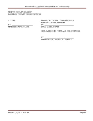 Attachment 5: Agreement between DOT and Martin County

MARTIN COUNTY, FLORIDA
BOARD OF COUNTY COMMISSIONERS


ATTEST:                               BOARD OF COUNTY COMMISSIONERS
                                      MARTIN COUNTY, FLORIDA
BY: _______________________           BY: ________________________________
MARSHA EWING, CLERK                   DOUG SMITH, CHAIR

                                      APPROVED AS TO FORM AND CORRECTNESS:


                                      BY: ________________________________
                                      STEPHEN FRY, COUNTY ATTORNEY




Printed 2/4/2011 9:39 AM                                                     Page 81 
 