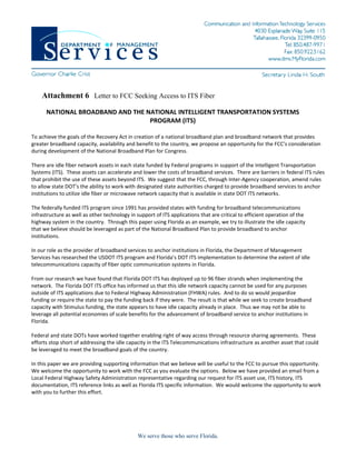 Attachment 6 Letter to FCC Seeking Access to ITS Fiber
      NATIONAL BROADBAND AND THE NATIONAL INTELLIGENT TRANSPORTATION SYSTEMS 
                                  PROGRAM (ITS)  
                                         
To achieve the goals of the Recovery Act in creation of a national broadband plan and broadband network that provides 
greater broadband capacity, availability and benefit to the country, we propose an opportunity for the FCC’s consideration 
during development of the National Broadband Plan for Congress.   
 
There are idle fiber network assets in each state funded by Federal programs in support of the Intelligent Transportation 
Systems (ITS).  These assets can accelerate and lower the costs of broadband services.  There are barriers in federal ITS rules 
that prohibit the use of these assets beyond ITS.  We suggest that the FCC, through Inter‐Agency cooperation, amend rules 
to allow state DOT’s the ability to work with designated state authorities charged to provide broadband services to anchor 
institutions to utilize idle fiber or microwave network capacity that is available in state DOT ITS networks. 
 
The federally funded ITS program since 1991 has provided states with funding for broadband telecommunications 
infrastructure as well as other technology in support of ITS applications that are critical to efficient operation of the 
highway system in the country.  Through this paper using Florida as an example, we try to illustrate the idle capacity 
that we believe should be leveraged as part of the National Broadband Plan to provide broadband to anchor 
institutions. 
 
In our role as the provider of broadband services to anchor institutions in Florida, the Department of Management 
Services has researched the USDOT ITS program and Florida’s DOT ITS implementation to determine the extent of idle 
telecommunications capacity of fiber optic communication systems in Florida.  
 
From our research we have found that Florida DOT ITS has deployed up to 96 fiber strands when implementing the 
network.  The Florida DOT ITS office has informed us that this idle network capacity cannot be used for any purposes 
outside of ITS applications due to Federal Highway Administration (FHWA) rules.  And to do so would jeopardize 
funding or require the state to pay the funding back if they were.  The result is that while we seek to create broadband 
capacity with Stimulus funding, the state appears to have idle capacity already in place.  Thus we may not be able to 
leverage all potential economies of scale benefits for the advancement of broadband service to anchor institutions in 
Florida.   
 
Federal and state DOTs have worked together enabling right of way access through resource sharing agreements.  These 
efforts stop short of addressing the idle capacity in the ITS Telecommunications infrastructure as another asset that could 
be leveraged to meet the broadband goals of the country. 
 
In this paper we are providing supporting information that we believe will be useful to the FCC to pursue this opportunity.  
We welcome the opportunity to work with the FCC as you evaluate the options.  Below we have provided an email from a 
Local Federal Highway Safety Administration representative regarding our request for ITS asset use, ITS history, ITS 
documentation, ITS reference links as well as Florida ITS specific information.  We would welcome the opportunity to work 
with you to further this effort. 
 




                                              We serve those who serve Florida.
 
