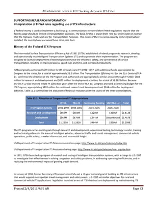 Attachment 6: Letter to FCC Seeking Access to ITS Fiber 

SUPPORTING REASEARCH INFORMATION 
Interpretation of FHWA rules regarding use of ITS infrastructure:  
 
If Federal money is used to implement a facility (e.g. a communications network) then FHWA regulations require that the 
facility usage should be limited to transportation purposes. The basis for this is drawn from Title 23; which states in essence 
that the Highway Trust Funds are for Transportation Purposes.  This means if there is excess capacity in the infrastructure 
installed, the non‐highway use would have to be paid back.  
 
History of the Federal ITS Program

The Intermodal Surface Transportation Efficiency Act of 1991 (ISTEA) established a Federal program to research, develop, 
and operationally test Intelligent Transportation Systems (ITS) and to promote their implementation. The program was 
designed to facilitate deployment of technology to enhance the efficiency, safety, and convenience of surface 
transportation, resulting in improved access, saved lives and time, and increased productivity. 

ISTEA originally authorized $659 million for ITS in fiscal years (FY) 1992–1997, with additional funds appropriated by 
Congress to the states, for a total of approximately $1.2 billion. The Transportation Efficiency Act for the 21st Century (TEA‐
21) confirmed the direction of the ITS Program and authorized and appropriated a similar amount through FY 2003: $603 
million for research and development and $679 million for deployment activities, for a total of $1.282 billion. Because 
SAFETEA‐LU was enacted in late FY 2005 (two years after the end of TEA‐21) Congress provided a continuing budget for the 
ITS Program, appropriating $220 million for continued research and development and $244 million for deployment 
activities. Table ES.1 summarizes the allocation of financial resources over the course of the three authorizations. 

            Table ES.1: Allocation of Congressional ITS Appropriations
                                              ISTEA       TEA‐21     Continuing Funding SAFETEA‐LU          Total
                ITS Program Activity       1991‐1997 1998‐2005            2004‐2005          2006‐2008          
            Research and Development         $659M        $603M             $220M              $330M       $1.812B
                    Deployment               $564M        $679M             $244M           Discontinued  $1.487B
                        Total                $1.223B      $1.282B           $464M              $330M       $3.299B

The ITS program carries out its goals through research and development, operational testing, technology transfer, training 
and technical guidance in the areas of intelligent vehicles, advanced traffic and transit management, commercial vehicle 
operations, public safety, traveler information, and intermodal freight. 

US Department of Transportation ITS Telecommunications page: http://www.its.dot.gov/telecom/index.htm 
 
US Department of Transportation ITS Resource sharing page: http://www.its.dot.gov/telecom/tele_srguide.htm 
 
In 1991, ISTEA launched a program of research and testing of intelligent transportation systems, with a charge to U.S. DOT 
to investigate their effectiveness in solving congestion and safety problems, in addressing operating inefficiencies, and in 
reducing the environmental impact of growing travel demand. 
 
 
 
In January of 1996, former Secretary of Transportation Peña set a 10‐year national goal of building an ITS infrastructure 
that would support metropolitan travel management and safety needs. U.S. DOT set similar objectives for rural and 
commercial vehicle ITS applications.  legislation launched an era of ITS infrastructure deployment by mainstreaming ITS 


Printed 2/4/2011 9:39 AM                                                                                              Page 83 
 