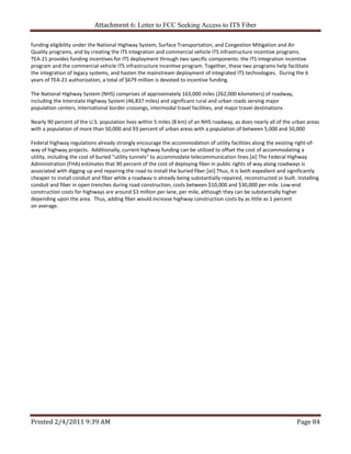 Attachment 6: Letter to FCC Seeking Access to ITS Fiber 

funding eligibility under the National Highway System, Surface Transportation, and Congestion Mitigation and Air 
Quality programs, and by creating the ITS integration and commercial vehicle ITS infrastructure incentive programs.  
TEA‐21 provides funding incentives for ITS deployment through two specific components: the ITS integration incentive 
program and the commercial vehicle ITS infrastructure incentive program. Together, these two programs help facilitate 
the integration of legacy systems, and hasten the mainstream deployment of integrated ITS technologies.  During the 6 
years of TEA‐21 authorization, a total of $679 million is devoted to incentive funding.
 
The National Highway System (NHS) comprises of approximately 163,000 miles (262,000 kilometers) of roadway, 
including the Interstate Highway System (46,837 miles) and significant rural and urban roads serving major 
population centers, international border crossings, intermodal travel facilities, and major travel destinations 
 
Nearly 90 percent of the U.S. population lives within 5 miles (8 km) of an NHS roadway, as does nearly all of the urban areas 
with a population of more than 50,000 and 93 percent of urban areas with a population of between 5,000 and 50,000 
 
Federal highway regulations already strongly encourage the accommodation of utility facilities along the existing right‐of‐
way of highway projects.  Additionally, current highway funding can be utilized to offset the cost of accommodating a 
utility, including the cost of buried "utility tunnels" to accommodate telecommunication lines.[xi] The Federal Highway 
Administration (FHA) estimates that 90 percent of the cost of deploying fiber in public rights of way along roadways is 
associated with digging up and repairing the road to install the buried fiber.[xii] Thus, it is both expedient and significantly 
cheaper to install conduit and fiber while a roadway is already being substantially repaired, reconstructed or built. Installing 
conduit and fiber in open trenches during road construction, costs between $10,000 and $30,000 per mile. Low‐end 
construction costs for highways are around $3 million per lane, per mile, although they can be substantially higher 
depending upon the area.  Thus, adding fiber would increase highway construction costs by as little as 1 percent 
on average. 
                                     




Printed 2/4/2011 9:39 AM                                                                                              Page 84 
 