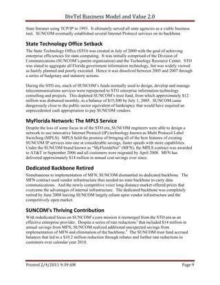 DivTel Business Model and Value 2.0 
State Intranet using TCP/IP in 1993. It ultimately served all state agencies as a viable business
tool. SUNCOM eventually established several Internet Protocol services on its backbone.

State Technology Office Setback 
The State Technology Office (STO) was created in July of 2000 with the goal of achieving
enterprise efficiencies for state computing. It was initially comprised of the Division of
Communications (SUNCOM’s parent organization) and the Technology Resource Center. STO
was slated to aggregate all Florida government information technology, but was widely viewed
as hastily planned and poorly executed. Hence it was dissolved between 2005 and 2007 through
a series of budgetary and statutory actions.

During the STO era, much of SUNCOM’s funds normally used to design, develop and manage
telecommunications services were repurposed to STO enterprise information technology
consulting and projects. This depleted SUNCOM’s trust fund, from which approximately $12
million was disbursed monthly, to a balance of $15,500 by July 1, 2005. SUNCOM came
dangerously close to the public sector equivalent of bankruptcy that would have required an
unprecedented cash appropriation to pay SUNCOM vendors.

MyFlorida Network: The MPLS Service 
Despite the loss of some focus in of the STO era, SUNCOM engineers were able to design a
network to use innovative Internet Protocol (IP) technology known as Multi Protocol Label
Switching (MPLS). MPLS held the promise of bringing all of the best features of existing
SUNCOM IP services into one at considerable savings, faster speeds with more capabilities.
Under the SUNCOM brand known as “MyFloridaNet” (MFN), the MPLS contract was awarded
to AT&T in September 2006 and all customers were migrated by April 2008. MFN has
delivered approximately $14 million in annual cost savings ever since.

Dedicated Backbone Retired 
Simultaneous to implementation of MFN, SUNCOM dismantled its dedicated backbone. The
MFN contract used vendor infrastructure thus needed no state backbone to carry data
communications. And the newly competitive voice long distance market offered prices that
overcame the advantages of internal infrastructure. The dedicated backbone was completely
retired by June 2008 leaving SUNCOM largely reliant upon vendor infrastructure and the
competitively open market.

SUNCOM’s Thriving Contribution 
With rededicated focus on SUNCOM’s core mission it reemerged from the STO era as an
effective enterprise provider. Despite a series of rate reductions3 that included $14 million in
annual savings from MFN, SUNCOM realized additional unexpected savings from
implementation of MFN and elimination of the backbone.4 The SUNCOM trust fund accrued
balances that led to a $10.2 million reduction through rebates and further rate reductions to
customers over calendar year 2010.




Printed 2/4/2011 9:39 AM                                                                    Page 9 
 