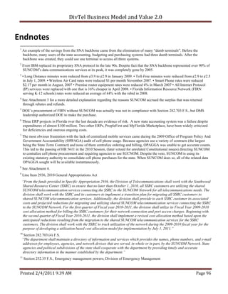DivTel Business Model and Value 2.0 


Endnotes 
 1
     An example of the savings from the SNA backbone came from the elimination of many “dumb terminals”. Before the
     backbone, many users of the state accounting, budgeting and purchasing systems had three dumb terminals. After the
     backbone was created, they could use one terminal to access all three systems.
 2
     Even IBM replaced its proprietary SNA protocol in the late 90s. Despite fact that the SNA backbone represented over 90% of
     SUNCOM’s data communications services at its peak, it was completely gone by 2005.
 3
     • Long Distance minutes were reduced from ¢3.9 to ¢2.9 in January 2009. • Toll-Free minutes were reduced from ¢2.9 to ¢2.5
     in July 1, 2009. • Wireless Air Card rates were reduced $1 per month November 2007. • Smart Phone rates were reduced
     $2.17 per month in August, 2007 • Premise router equipment rates were reduced 4% in March 2007 • All Internet Protocol
     (IP) services were replaced with one that is 16% cheaper in April 2008. • Florida Information Resource Network (FIRN
     serving K-12 schools) rates were reduced an average of 44% with the rebid in 2008.
 4
     See Attachment 3 for a more detailed explanation regarding the reasons SUNCOM accrued the surplus that was returned
     through rebates and refunds.
 5
     DOE’s procurement of FIRN without SUNCOM was actually was not in compliance with Section 282.703 F.S., but DMS
     leadership authorized DOE to make the purchase.
 6
     Three ERP projects in Florida over the last decade are evidence of risk. A new state accounting system was a failure despite
     expenditures of almost $100 million. Two other ERPs, PeopleFirst and MyFlorida Marketplace, have been widely criticized
     for deficiencies and onerous ongoing costs.
 7
     The most obvious frustration with the lack of centralized mobile services came during the 2009 Office of Program Policy And
     Government Accountability (OPPAGA) audit of cell phone usage. Because agencies use a variety of contracts (the largest
     being the State Term Contract) and none of them centralize ordering and billing, OPAGGA was unable to get accurate counts.
     This led to the passing of HB 5611 in the 2010 Session, (later vetoed for unrelated Constitutional issues) directing SUNCOM
     to centralize cell phone procurement and requiring agencies to use SUCNOM. Despite the veto, SUNCOM is using its
     existing statutory authority to consolidate cell phone purchases for the state. When SUNCOM does so, all of the related data
     OPAGGA sought will be available instantaneously.
 8
     See Attachment 4.
 9
     Line Item 2936, 2010 General Appropriations Act
     “From the funds provided in Specific Appropriation 2936, the Division of Telecommunications shall work with the Southwood
     Shared Resource Center (SSRC) to ensure that no later than October 1, 2010, all SSRC customers are utilizing the shared
     SUNCOM telecommunication services connecting the SSRC to the SUNCOM Network for all telecommunications needs. The
     division shall work with the SSRC and its customers to implement a transition plan for migrating all SSRC customers to
     shared SUNCOM telecommunication services. Additionally, the division shall provide to each SSRC customer its associated
     costs and projected reductions for migrating and utilizing shared SUNCOM telecommunication services connecting the SSRC
     to the SUNCOM Network. For the first quarter of Fiscal year 2010-2011, the division shall utilize its Fiscal Year 2009-2010
     cost allocation method for billing the SSRC customers for their network connection and port access charges. Beginning with
     the second quarter of Fiscal Year 2010-2011, the division shall implement a revised cost allocation method based upon the
     anticipated reductions resulting from the migration to the shared SUNCOM telecommunication services for the SSRC
     customers. The division shall work with the SSRC to track utilization of the network during the 2009-2010 fiscal year for the
     purpose of developing a utilization based cost allocation model for implementation by July 1, 2011.”
 10
      Section 282.703 (4) F.S.
     “The department shall maintain a directory of information and services which provides the names, phone numbers, and e-mail
     addresses for employees, agencies, and network devices that are served, in whole or in part, by the SUNCOM Network. State
     agencies and political subdivisions of the state shall cooperate with the department by providing timely and accurate
     directory information in the manner established by the department.”
 11
      Section 252.35 F.S., Emergency management powers; Division of Emergency Management


 Printed 2/4/2011 9:39 AM                                                                                                Page 96 
 
