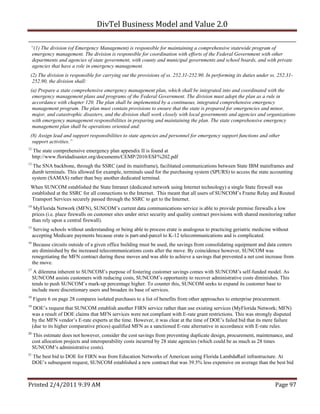 DivTel Business Model and Value 2.0 

 “(1) The division (of Emergency Management) is responsible for maintaining a comprehensive statewide program of
 emergency management. The division is responsible for coordination with efforts of the Federal Government with other
 departments and agencies of state government, with county and municipal governments and school boards, and with private
 agencies that have a role in emergency management.
 (2) The division is responsible for carrying out the provisions of ss. 252.31-252.90. In performing its duties under ss. 252.31-
  252.90, the division shall:
 (a) Prepare a state comprehensive emergency management plan, which shall be integrated into and coordinated with the
  emergency management plans and programs of the Federal Government. The division must adopt the plan as a rule in
  accordance with chapter 120. The plan shall be implemented by a continuous, integrated comprehensive emergency
  management program. The plan must contain provisions to ensure that the state is prepared for emergencies and minor,
  major, and catastrophic disasters, and the division shall work closely with local governments and agencies and organizations
  with emergency management responsibilities in preparing and maintaining the plan. The state comprehensive emergency
  management plan shall be operations oriented and:
 (8) Assign lead and support responsibilities to state agencies and personnel for emergency support functions and other
  support activities.”
12
     The state comprehensive emergency plan appendix II is found at
     http://www.floridadisaster.org/documents/CEMP/2010/ESF%202.pdf
13
     The SNA backbone, through the SSRC (and its mainframe), facilitated communications between State IBM mainframes and
     dumb terminals. This allowed for example, terminals used for the purchasing system (SPURS) to access the state accounting
     system (SAMAS) rather than buy another dedicated terminal.
 When SUNCOM established the State Intranet (dedicated network using Internet technology) a single State firewall was
 established at the SSRC for all connections to the Internet. This meant that all users of SUNCOM’s Frame Relay and Routed
 Transport Services securely passed through the SSRC to get to the Internet.
14
      MyFlorida Network (MFN), SUNCOM’s current data communications service is able to provide premise firewalls a low
     prices (i.e. place firewalls on customer sites under strict security and quality contract provisions with shared monitoring rather
     than rely upon a central firewall).
15
     Serving schools without understanding or being able to process erate is analogous to practicing geriatric medicine without
     accepting Medicare payments because erate is part-and-parcel to K-12 telecommunications and is complicated.
16
      Because circuits outside of a given office building must be used, the savings from consolidating equipment and data centers
     are diminished by the increased telecommunications costs after the move. By coincidence however, SUNCOM was
     renegotiating the MFN contract during these moves and was able to achieve a savings that prevented a net cost increase from
     the move.
17
      A dilemma inherent to SUNCOM’s purpose of fostering customer savings comes with SUNCOM’s self-funded model. As
     SUNCOM assists customers with reducing costs, SUNCOM’s opportunity to recover administrative costs diminishes. This
     tends to push SUNCOM’s mark-up percentage higher. To counter this, SUNCOM seeks to expand its customer base to
     include more discretionary users and broaden its base of services.
18
     Figure 6 on page 28 compares isolated purchases to a list of benefits from other approaches to enterprise procurement.
19
      DOE’s request that SUNCOM establish another FIRN service rather than use existing services (MyFlorida Network; MFN)
     was a result of DOE claims that MFN services were not compliant with E-rate grant restrictions. This was strongly disputed
     by the MFN vendor’s E-rate experts at the time. However, it was clear at the time of DOE’s failed bid that its mere failure
     (due to its higher comparative prices) qualified MFN as a sanctioned E-rate alternative in accordance with E-rate rules.
20
     This estimate does not however, consider the cost savings from preventing duplicate design, procurement, maintenance, and
     cost allocation projects and interoperability costs incurred by 28 state agencies (which could be as much as 28 times
     SUNCOM’s administrative costs).
21
     The best bid to DOE for FIRN was from Education Networks of American using Florida LambdaRail infrastructure. At
     DOE’s subsequent request, SUNCOM established a new contract that was 39.5% less expensive on average than the best bid



Printed 2/4/2011 9:39 AM                                                                                                    Page 97 
 