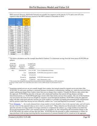 DivTel Business Model and Value 2.0 

     DOE received. However, MyFlorida Network was actually less expensive at the time by 52.7% and is now 62% less
     expensive than the DOE bid since renewal of the MFN contract in December of 2010.
                              SUNCOM
                                FIRN
                 Best         Service w/
                Offer to       Admin.
 Bandwidth       DOE            Costs
 DSL             $300          $96.52
 T1              $700          $586.24
 3 Mbps         $1,025         $920.97
 6 Mbps         $2,050        $1,695.88
 9 Mbps         $2,575        $2,491.89
 12 Mbps        $3,000        $2,722.80
 15 Mbps        $3,225        $2,867.12
 21 Mbps        $3,675        $3,463.27
 33 Mbps        $4,725        $3,919.54
 45 Mbps        $6,625        $4,579.23
 75 Mbps        $8,875        $5,372.62
 90 Mbps        $10,000       $6,208.31
 100 Mbps       $10,750       $6,208.31
 155 Mbps       $16,500       $7,069.02
 200Mbps        $18,900       $8,007.65
   Average      $6,195         $3,747
    Savings                    39.5%


22
     The below calculation uses the example described in Endnote 21 to determine savings from the lower prices SUNCOM can
     achieve.

  SUNCOM                             Avoided Costs
 Savings over       SUNCOM           of All Isolated
  DOE FIRN         Payments to          Agency
  Proposals          Vendors          Purchases*
        40%        $109,949,588        $181,767,998      Costs of independent purchases
                             Less      $109,949,588      SUNCOM current payments to vendors
                           Savings         $71,818,410
                      Divided by           $10,074,056   SUNCOM Administrative costs
                        Savings is      7.129046101 times administrative costs
 * This assumes that all agencies procured telecommunications services independently as DOE attempted to
 do and got similar results. Few would likely have done as well as DOE because its procurement was so
 large.


23
      Sometimes pooled services are not actually bought from vendors, but instead created by internal service providers (like
     SUNCOM). In such cases, pooling is a necessity because investments in infrastructure, staffing, etc. cannot be recovered from
     simply marking-up charges from vendors (since there are no charges from vendors). Virtually all effective data centers take
     this approach. SUNCOM has done this in the past with a dedicated backbone that carried all long distance and data
     telecommunications, i.e. SUNCOM bought large circuits rather than merely services from vendors. The cost of that backbone
     was recovered in the form of services bought by customers served through the backbone. SUNCOM is using this approach
     today with data center ports and may increase use of this model as it considers leveraging telecommunications infrastructure
     held by partners rather than buying services offered by vendors (see “Local and Regional Governments” on page 41).
24
      From Wikipedia, “… the results obtained from a large number of trials should be close to the expected value, and will tend to
     become closer (to the expected value) as more trials are performed.” Many industries use this principle in which they rely
     upon the activities of a large number of average customers to compensate for outliers; e.g. a large number of accident free
     drivers paying premiums offset a few insurance payouts for accidents, etc. But with pooling and incremental charges in the
     SUNCOM model, the outliers will pay their fair share. SUNCOM uses this principle to make commitments to vendors for
     large purchases (with savings) knowing that the inconsistencies of customer demand will be evened-out in the aggregate.

Printed 2/4/2011 9:39 AM                                                                                                Page 98 
 
