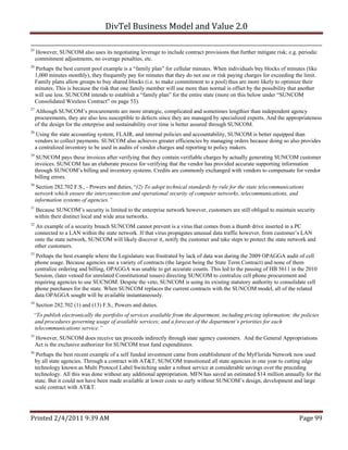 DivTel Business Model and Value 2.0 

25
     However, SUNCOM also uses its negotiating leverage to include contract provisions that further mitigate risk; e.g. periodic
     commitment adjustments, no overage penalties, etc.
26
     Perhaps the best current pool example is a “family plan” for cellular minutes. When individuals buy blocks of minutes (like
     1,000 minutes monthly), they frequently pay for minutes that they do not use or risk paying charges for exceeding the limit.
     Family plans allow groups to buy shared blocks (i.e. to make commitment to a pool) thus are more likely to optimize their
     minutes. This is because the risk that one family member will use more than normal is offset by the possibility that another
     will use less. SUNCOM intends to establish a “family plan” for the entire state (more on this below under “SUNCOM
     Consolidated Wireless Contract” on page 53).
27
     Although SUNCOM’s procurements are more strategic, complicated and sometimes lengthier than independent agency
     procurements, they are also less susceptible to defects since they are managed by specialized experts. And the appropriateness
     of the design for the enterprise and sustainability over time is better assured through SUNCOM.
28
     Using the state accounting system, FLAIR, and internal policies and accountability, SUNCOM is better equipped than
     vendors to collect payments. SUNCOM also achieves greater efficiencies by managing orders because doing so also provides
     a centralized inventory to be used in audits of vendor charges and reporting to policy makers.
29
      SUNCOM pays these invoices after verifying that they contain verifiable charges by actually generating SUNCOM customer
     invoices. SUNCOM has an elaborate process for verifying that the vendor has provided accurate supporting information
     through SUNCOM’s billing and inventory systems. Credits are commonly exchanged with vendors to compensate for vendor
     billing errors.
30
      Section 282.702 F.S., - Powers and duties, “(2) To adopt technical standards by rule for the state telecommunications
     network which ensure the interconnection and operational security of computer networks, telecommunications, and
     information systems of agencies.”
31
     Because SUNCOM’s security is limited to the enterprise network however, customers are still obliged to maintain security
     within their distinct local and wide area networks.
32
     An example of a security breach SUNCOM cannot prevent is a virus that comes from a thumb drive inserted in a PC
     connected to a LAN within the state network. If that virus propagates unusual data traffic however, from customer’s LAN
     onto the state network, SUNCOM will likely discover it, notify the customer and take steps to protect the state network and
     other customers.
33
      Perhaps the best example where the Legislature was frustrated by lack of data was during the 2009 OPAGGA audit of cell
     phone usage. Because agencies use a variety of contracts (the largest being the State Term Contract) and none of them
     centralize ordering and billing, OPAGGA was unable to get accurate counts. This led to the passing of HB 5611 in the 2010
     Session, (later vetoed for unrelated Constitutional issues) directing SUNCOM to centralize cell phone procurement and
     requiring agencies to use SUCNOM. Despite the veto, SUNCOM is using its existing statutory authority to consolidate cell
     phone purchases for the state. When SUNCOM replaces the current contracts with the SUNCOM model, all of the related
     data OPAGGA sought will be available instantaneously.
34
     Section 282.702 (1) and (13) F.S., Powers and duties.
 “To publish electronically the portfolio of services available from the department, including pricing information; the policies
 and procedures governing usage of available services; and a forecast of the department’s priorities for each
 telecommunications service.”
35
     However, SUNCOM does receive tax proceeds indirectly through state agency customers. And the General Appropriations
     Act is the exclusive authorizer for SUNCOM trust fund expenditures.
36
      Perhaps the best recent example of a self funded investment came from establishment of the MyFlorida Network now used
     by all state agencies. Through a contract with AT&T, SUNCOM transitioned all state agencies in one year to cutting edge
     technology known as Multi Protocol Label Switching under a robust service at considerable savings over the preceding
     technology. All this was done without any additional appropriation. MFN has saved an estimated $14 million annually for the
     state. But it could not have been made available at lower costs so early without SUNCOM’s design, development and large
     scale contract with AT&T.




Printed 2/4/2011 9:39 AM                                                                                                 Page 99 
 