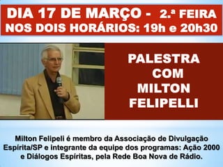 DIA 17 DE MARÇO - 2.ª FEIRA

NOS DOIS HORÁRIOS: 19h e 20h30

Milton Felipeli é membro da Associação de Divulgação
Espírita/SP e integrante da equipe dos programas: Ação 2000
e Diálogos Espíritas, pela Rede Boa Nova de Rádio.

 