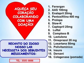 AQUEÇA SEU
CORAÇÃO
COLABORANDO
COM UMA
DOAÇÃO!

RECANTO DO IDOSO
NOSSO LAR
NECESSITA DOS SEGUINTES
MEDICAMENTOS:
TEL: 2020-8888

1. Fenergan
2. AAS 100mg
3. Enalapril 20mg
4. Pentoxifilina 400 mg
5. Prolopa
6. Slow-K
7. Captopril 25mg
8. Luftal
9. Complexo B
10. Lactulona
11. Omeprazol 20 mg
12. Losartana 50mg
13. Polivitaminico
14. Insure
15. Dersani
16. Colagenase (pomada)

 