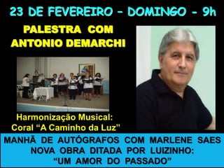 23 DE FEVEREIRO – DOMINGO - 9h
PALESTRA COM
ANTONIO DEMARCHI

Harmonização Musical:
Coral “A Caminho da Luz”
MANHÃ DE AUTÓGRAFOS COM MARLENE SAES
NOVA OBRA DITADA POR LUIZINHO:
“UM AMOR DO PASSADO”

 