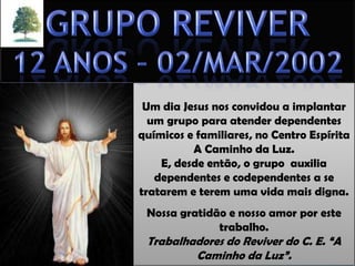 Um dia Jesus nos convidou a implantar
um grupo para atender dependentes
químicos e familiares, no Centro Espírita
A Caminho da Luz.
E, desde então, o grupo auxilia
dependentes e codependentes a se
tratarem e terem uma vida mais digna.

Nossa gratidão e nosso amor por este
trabalho.

Trabalhadores do Reviver do C. E. “A
Caminho da Luz”.

 