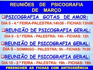 PSICOGRAFIA GOTAS DE AMOR:
DIA 5 - 4.ª FEIRA-PALESTRA:14h30 - FICHAS:13h00

REUNIÃO DE PSICOGRAFIA GERAL:
DIA 6 - 5.ª FEIRA - PALESTRA: 14h - FICHAS: 12h

REUNIÃO DE PSICOGRAFIA GERAL:
DIA 9 - DOMINGO - PALESTRA: 9h - FICHAS: 7h30

REUNIÃO DE PSICOGRAFIA GERAL:
DIA 10 - 2.ª FEIRA - PALESTRA: 19h - FICHAS: 18h
PREENCHER AS FICHAS COM ANTECEDÊNCIA

 