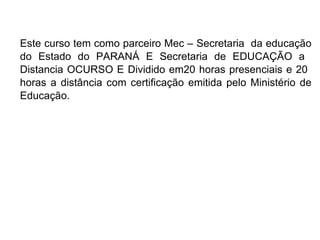 Este curso tem como parceiro Mec – Secretaria  da educação do Estado do PARANÁ E Secretaria de EDUCAÇÃO a  Distancia OCURSO E Dividido em20 horas presenciais e 20  horas a distância com certificação emitida pelo Ministério de Educação. 