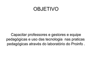 OBJETIVO Capacitar professores e gestores e equipe pedagógicas e uso das tecnologia  nas praticas  pedagógicas através do laboratório do Proinfo . 