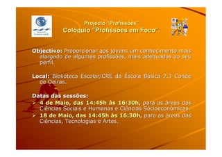 Projecto “Profissões”
          Colóquio “Profissões em Foco”.


Objectivo: Proporcionar aos jovens um conhecimento mais
  alargado de algumas profissões, mais adequadas ao seu
  perfil.

Local: Biblioteca Escolar/CRE da Escola Básica 2.3 Conde
  de Oeiras.

Datas das sessões:
  4 de Maio, das 14:45h às 16:30h, para as áreas das
  Ciências Sociais e Humanas e Ciências Sócioeconómicas.
  18 de Maio, das 14:45h às 16:30h, para as áreas das
  Ciências, Tecnologias e Artes.
 