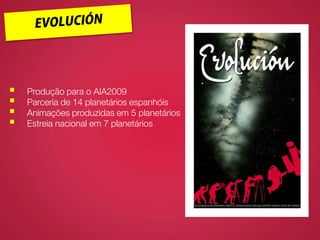  Produção para o AIA2009
 Parceria de 14 planetários espanhóis
 Animações produzidas em 5 planetários
 Estreia nacional em 7 planetários
 