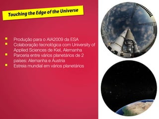  Produção para o AIA2009 da ESA
 Colaboração tecnológica com University of
Applied Sciences de Kiel, Alemanha
 Parceria entre vários planetários de 2
países: Alemanha e Áustria
 Estreia mundial em vários planetários
 