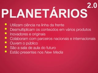 2.0
PLANETÁRIOS
 Utilizam ciência na linha da frente
 Desmultiplicam os conteúdos em vários produtos
 Inovadores e originais
 Colaboram com parceiros nacionais e internacionais
 Ouvem o público
 São a sala de aula do futuro
 Estão presentes nos New Media
 