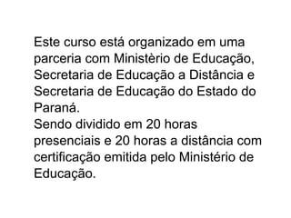 Este curso está organizado em uma parceria com Ministèrio de Educação, Secretaria de Educação a Distância e Secretaria de Educação do Estado do Paraná.  Sendo dividido em 20 horas presenciais e 20 horas a distância com certificação emitida pelo Ministério de Educação. 