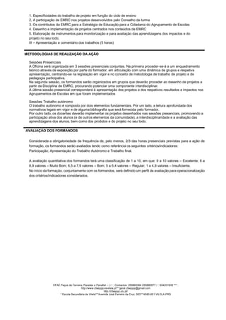 1. Especificidades do trabalho de projeto em função do ciclo de ensino
2. A participação de EMRC nos projetos desenvolvidos pelo Conselho de turma
3. Os contributos da EMRC para a Estratégia de Educação para a Cidadania do Agrupamento de Escolas
4. Desenho e implementação de projetos centrados nos conteúdos de EMRC
5. Elaboração de instrumentos para monitorização e para avaliação das aprendizagens dos impactos e do
projeto no seu todo.
III – Apresentação e comentário dos trabalhos (5 horas)
METODOLOGIAS DE REALIZAÇÃO DA AÇÃO
Sessões Presenciais
A Oficina será organizada em 3 sessões presenciais conjuntas. Na primeira proceder-se-á a um enquadramento
teórico através de exposição por parte do formador, em articulação com uma dinâmica de grupos e respetiva
apresentação, centrando-se na legislação em vigor e no conceito de metodologia de trabalho de projeto e de
pedagogia participativa.
Na segunda sessão, os formandos serão organizados em grupos que deverão proceder ao desenho de projetos a
partir da Disciplina de EMRC, procurando potenciar uma componente interdisciplinar.
A última sessão presencial corresponderá à apresentação dos projetos e dos respetivos resultados e impactos nos
Agrupamentos de Escolas em que foram implementados
Sessões Trabalho autónomo
O trabalho autónomo é composto por dois elementos fundamentais. Por um lado, a leitura aprofundada dos
normativos legais em vigor e de alguma bibliografia que será fornecida pelo formador.
Por outro lado, os docentes deverão implementar os projetos desenhados nas sessões presenciais, promovendo a
participação ativa dos alunos (e de outros elementos da comunidade), a interdisciplinaridade e a avaliação das
aprendizagens dos alunos, bem como dos produtos e do projeto no seu todo.
AVALIAÇÃO DOS FORMANDOS
Considerada a obrigatoriedade da frequência de, pelo menos, 2/3 das horas presenciais previstas para a ação de
formação, os formandos serão avaliados tendo como referência os seguintes critérios/indicadores:
Participação; Apresentação do Trabalho Autónomo e Trabalho final.
A avaliação quantitativa dos formandos terá uma classificação de 1 a 10, em que: 9 a 10 valores – Excelente; 8 a
8,9 valores – Muito Bom; 6,5 a 7,9 valores – Bom; 5 a 6,4 valores – Regular; 1 a 4,9 valores – Insuficiente.
No início da formação, conjuntamente com os formandos, será definido um perfil de avaliação para operacionalização
dos critérios/indicadores considerados.
CFAE Paços de Ferreira, Paredes e Penafiel – ( / Contactos: 255865364 255880577 / 934231935 *** :
http://www.cfaeppp.esvilela.pt***geral.cfaeppp@gmail.com
http://cfaeppp.ulu.pt/
* Escola Secundária de Vilela***Avenida José Ferreira da Cruz, 263***4580-651 VILELA PRD
 