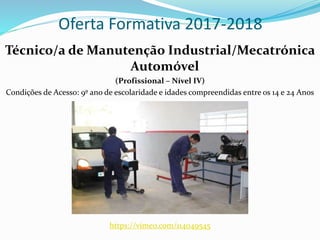 Oferta Formativa 2017-2018
Técnico/a de Manutenção Industrial/Mecatrónica
Automóvel
(Profissional – Nível IV)
Condições de Acesso: 9º ano de escolaridade e idades compreendidas entre os 14 e 24 Anos
https://vimeo.com/114049545
 