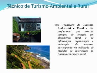 Técnico de Turismo Ambiental e Rural
O/a Técnico/a de Turismo
Ambiental e Rural é o/a
profissional que executa
serviços de receção em
alojamento rural e de
informação, organização e
animação de eventos,
participando na aplicação de
medidas de valorização do
turismo em espaço rural.
 