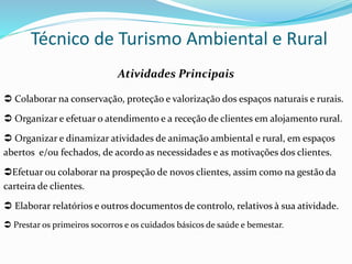 Técnico de Turismo Ambiental e Rural
Atividades Principais
 Colaborar na conservação, proteção e valorização dos espaços naturais e rurais.
 Organizar e efetuar o atendimento e a receção de clientes em alojamento rural.
 Organizar e dinamizar atividades de animação ambiental e rural, em espaços
abertos e/ou fechados, de acordo as necessidades e as motivações dos clientes.
Efetuar ou colaborar na prospeção de novos clientes, assim como na gestão da
carteira de clientes.
 Elaborar relatórios e outros documentos de controlo, relativos à sua atividade.
 Prestar os primeiros socorros e os cuidados básicos de saúde e bemestar.
 