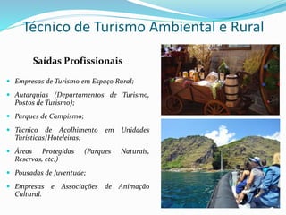 Técnico de Turismo Ambiental e Rural
Saídas Profissionais
 Empresas de Turismo em Espaço Rural;
 Autarquias (Departamentos de Turismo,
Postos de Turismo);
 Parques de Campismo;
 Técnico de Acolhimento em Unidades
Turísticas/Hoteleiras;
 Áreas Protegidas (Parques Naturais,
Reservas, etc.)
 Pousadas de Juventude;
 Empresas e Associações de Animação
Cultural.
 