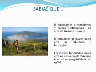 SABIAS QUE…
- Já lecionámos e concluímos
7 cursos profissionais na
área de Turismo e Lazer?
- Já formámos 57 jovens nesta
área de educação e
formação?
- Os cursos lecionados nesta
área na nossa escola têm uma
taxa de empregabilidade de
94%?
 