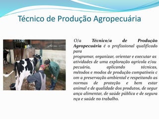 Técnico de Produção Agropecuária
O/a Técnico/a de Produção
Agropecuária é o profissional qualificado
para
programar, organizar, orientar e executar as
atividades de uma exploração agrícola e/ou
pecuária, aplicando técnicas,
métodos e modos de produção compatíveis c
om a preservação ambiental e respeitando as
normas de proteção e bem estar
animal e de qualidade dos produtos, de segur
ança alimentar, de saúde pública e de segura
nça e saúde no trabalho.
 