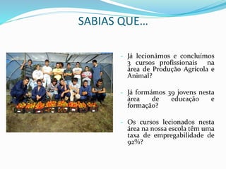 SABIAS QUE…
- Já lecionámos e concluímos
3 cursos profissionais na
área de Produção Agrícola e
Animal?
- Já formámos 39 jovens nesta
área de educação e
formação?
- Os cursos lecionados nesta
área na nossa escola têm uma
taxa de empregabilidade de
92%?
 