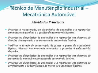 Técnico de Manutenção Industrial –
Mecatrónica Automóvel
Atividades Principais
 Proceder à manutenção, ao diagnóstico de anomalias e a reparações
em motores a gasolina e a gasóleo de automóveis ligeiros.
 Proceder ao diagnóstico de anomalias e a reparações em sistemas de
direção, de suspensão e de travagem de automóveis ligeiros.
 Verificar o estado de conservação de jantes e pneus de automóveis
ligeiros, diagnosticar eventuais anomalias e proceder à substituição
daqueles.
 Proceder ao diagnóstico de anomalias e a reparações em sistemas de
transmissão manual e automática de automóveis ligeiros.
 Proceder ao diagnóstico de anomalias e a reparações em sistemas de
arrefecimento e de lubrificação do motor de automóveis ligeiros.
 