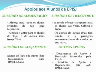 Apoios aos Alunos da EPISJ
SUBSÍDIO DE ALIMENTAÇÃO SUBSÍDIO DE TRANSPORTE
- Almoço para todos os alunos
oriundos de São Jorge
(4,52€/Dia)
- Almoço e Jantar para os alunos
do Topo e de outras ilhas
(9,04€/Dia).
- A escola oferece transporte para
os alunos das Velas, Calheta e
Topo
- Os alunos de outras ilhas têm
direito a 3 passagens
aéreas/marítimas ida e volta por
ano letivo.
- Alunos do Topo e de outras ilhas
(146,21€/mês – 25%
RMGLRAAA).
SUBSÍDIO DE ALOJAMENTO OUTROS APOIOS
- Documentos de Apoio à
Formação fornecidos pela
Escola
- Subsídio de Apoio a
Dependentes (até 40%
RMGLRAA).
 