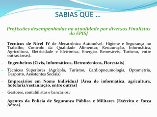 SABIAS QUE …
Profissões desempenhadas na atualidade por diversos Finalistas
da EPISJ
- Técnicos de Nível IV de Mecatrónica Automóvel, Higiene e Segurança no
Trabalho, Controlo da Qualidade Alimentar, Restauração, Informática,
Agricultura, Eletricidade e Eletrónica, Energias Renováveis, Turismo, entre
outras áreas).
- Engenheiros (Civis, Informáticos, Eletrotécnicos, Florestais)
- Técnicos Superiores (Agrícola, Turismo, Cardiopneumologia, Optometria,
Desporto, Assistentes Sociais)
- Empresários em Nome Individual (Área de informática, agricultura,
hotelaria/restauração, entre outras)
- Gestores, contabilistas e bancários;
- Agentes da Polícia de Segurança Pública e Militares (Exército e Força
Aérea).
 