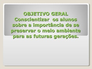 OBJETIVO GERAL Conscientizar  os alunos sobre a importância de se preservar o meio ambiente para as futuras gerações. 